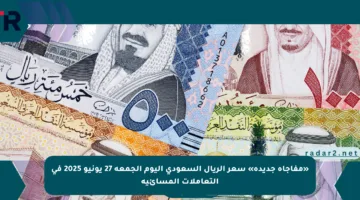 «مفاجأة جديدة» سعر الريال السعودي اليوم الجمعة 27 يونيو 2025 في التعاملات المسائية
